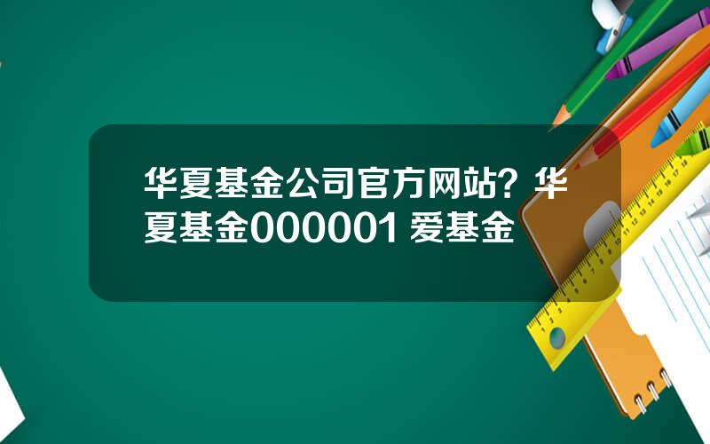 华夏基金公司官方网站？华夏基金000001 爱基金